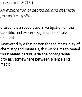 Crescent (2019) An exploration of geological and chemical properties of silver Crescent is a speculative investigation on the scientific and esoteric significance of silver element. Motivated by a fascination for the materiality of chemistry and minerals, this work aims to reveal this bivalent nature, akin the photographic process, somewhere between science and magic.